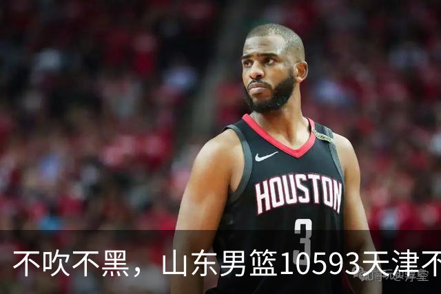 不吹不黑，山东男篮10593天津不可怕，可怕的赛后爆出三大好消息