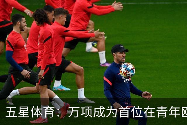 五星体育：万项成为首位在青年欧冠中首发并完成进球的中国球员