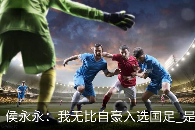 侯永永：我无比自豪入选国足 是梦寐以求的事情