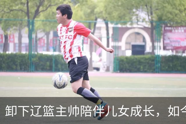 卸下辽篮主帅陪伴儿女成长，如今他事业再攀新高峰，孩子也很争气