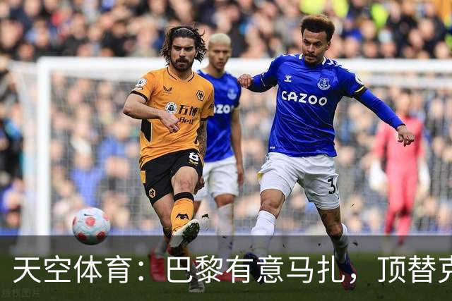 天空体育：巴黎有意马扎，顶替克瓦拉茨赫利亚