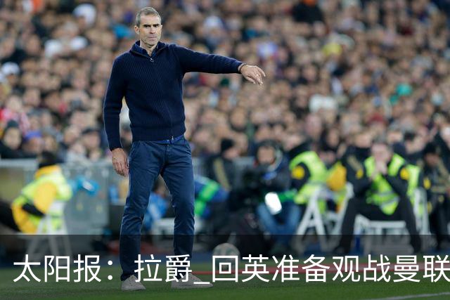 太阳报：拉爵 回英准备观战曼联对阵切尔西；曼联陷更深危机