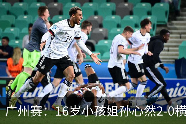 广州赛：16岁小孩姐孙心然2-0横扫萨王凯开门红 将战7号种子
