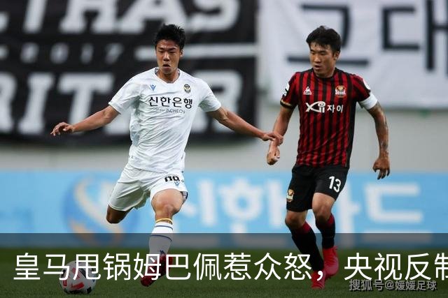 皇马甩锅姆巴佩惹众怒，央视反制尽显底线