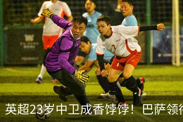 英超23岁中卫成香饽饽！巴萨领衔4大豪门抢他 标价超7000万
