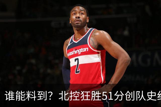 谁能料到？北控狂胜51分创队史纪录，CBA打出一边倒惨案