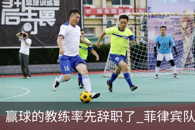 赢球的教练率先辞职了 菲律宾队主帅宣布辞职